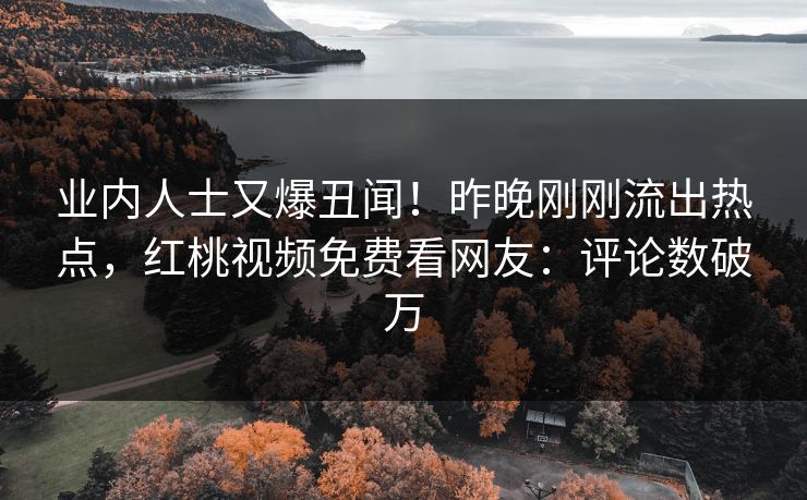 业内人士又爆丑闻！昨晚刚刚流出热点，红桃视频免费看网友：评论数破万