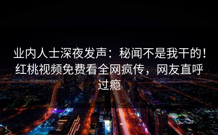业内人士深夜发声：秘闻不是我干的！红桃视频免费看全网疯传，网友直呼过瘾