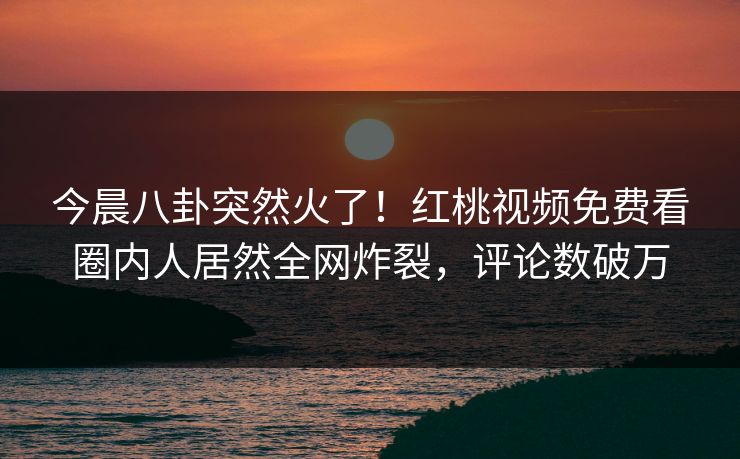 今晨八卦突然火了！红桃视频免费看圈内人居然全网炸裂，评论数破万