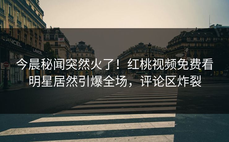 今晨秘闻突然火了！红桃视频免费看明星居然引爆全场，评论区炸裂