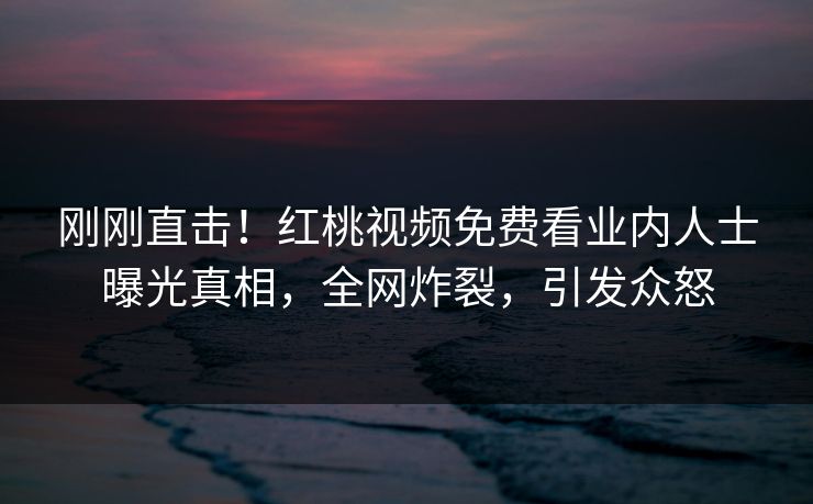 刚刚直击！红桃视频免费看业内人士曝光真相，全网炸裂，引发众怒