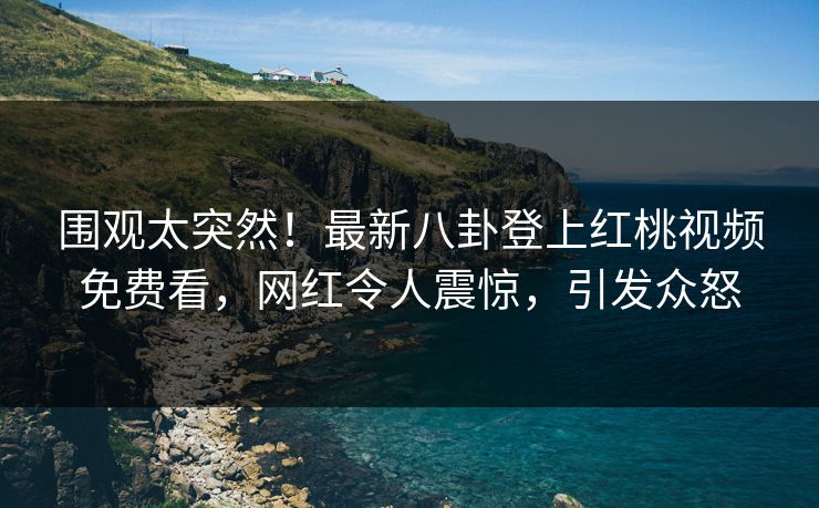 围观太突然!最新八卦登上红桃视频免费看,网红令人震惊,引发众怒 围观太突然!最新八卦登上红桃视频免费看,网红令人震惊,引发众怒