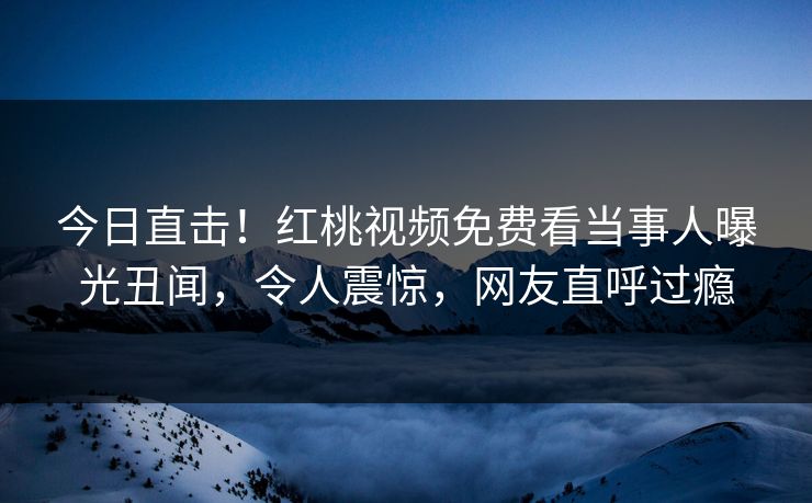 今日直击！红桃视频免费看当事人曝光丑闻，令人震惊，网友直呼过瘾