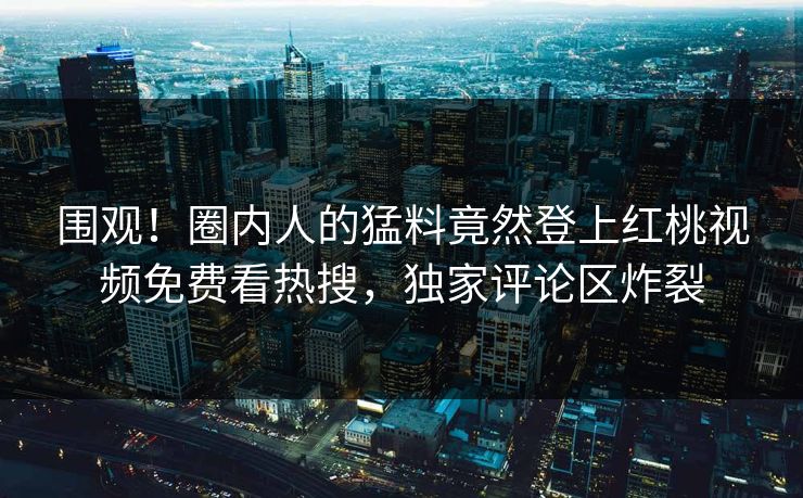 围观！圈内人的猛料竟然登上红桃视频免费看热搜，独家评论区炸裂