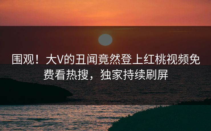 围观！大V的丑闻竟然登上红桃视频免费看热搜，独家持续刷屏