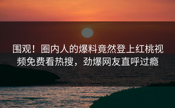 围观！圈内人的爆料竟然登上红桃视频免费看热搜，劲爆网友直呼过瘾