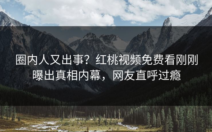 圈内人又出事?红桃视频免费看刚刚曝出真相内幕,网友直呼过瘾 圈内人又出事?红桃视频免费看刚刚曝出真相内幕,网友直呼过瘾