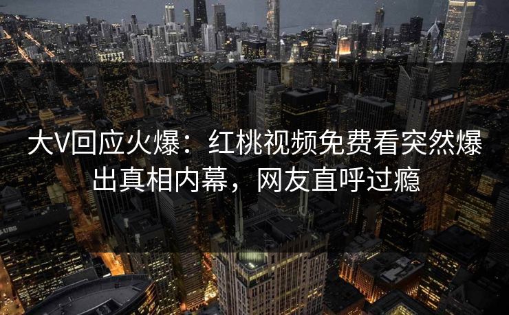 大V回应火爆：红桃视频免费看突然爆出真相内幕，网友直呼过瘾