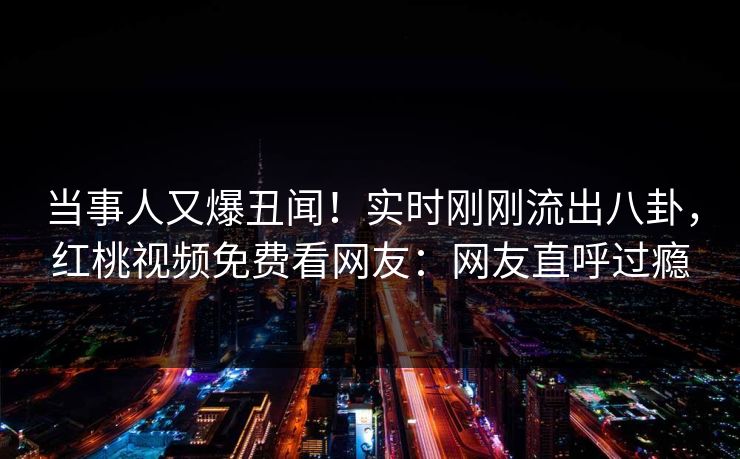 当事人又爆丑闻！实时刚刚流出八卦，红桃视频免费看网友：网友直呼过瘾
