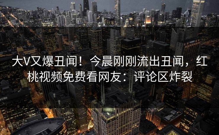 大V又爆丑闻!今晨刚刚流出丑闻,红桃视频免费看网友:评论区炸裂 大V又爆丑闻!今晨刚刚流出丑闻,红桃视频免费看网友:评论区炸裂