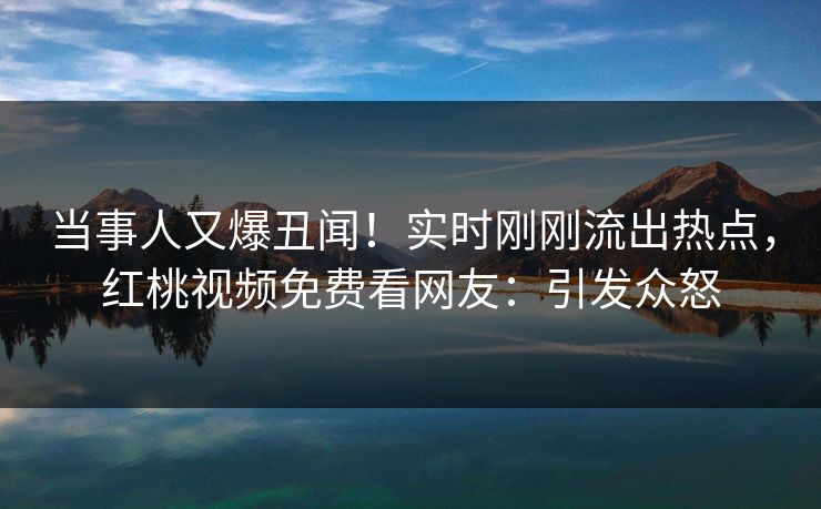 当事人又爆丑闻！实时刚刚流出热点，红桃视频免费看网友：引发众怒
