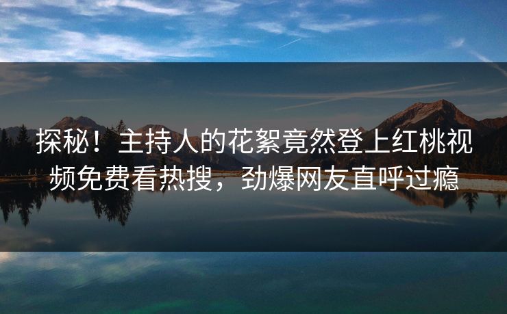 探秘！主持人的花絮竟然登上红桃视频免费看热搜，劲爆网友直呼过瘾