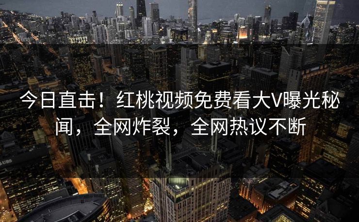 今日直击！红桃视频免费看大V曝光秘闻，全网炸裂，全网热议不断