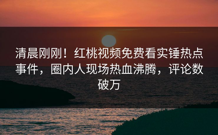 清晨刚刚!红桃视频免费看实锤热点事件,圈内人现场热血沸腾,评论数破万 清晨刚刚!红桃视频免费看实锤热点事件,圈内人现场热血沸腾,评论数破万