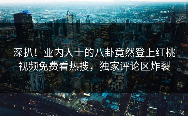 深扒！业内人士的八卦竟然登上红桃视频免费看热搜，独家评论区炸裂