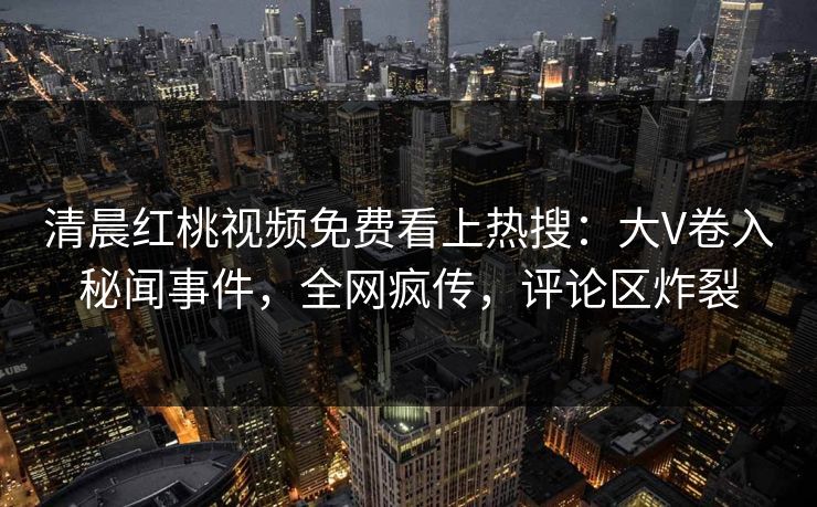 清晨红桃视频免费看上热搜：大V卷入秘闻事件，全网疯传，评论区炸裂