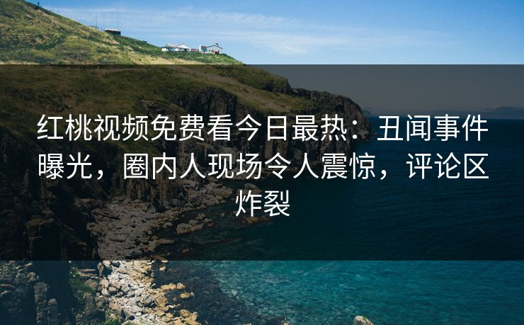 红桃视频免费看今日最热:丑闻事件曝光,圈内人现场令人震惊,评论区炸裂 红桃视频免费看今日最热:丑闻事件曝光,圈内人现场令人震惊,评论区炸裂