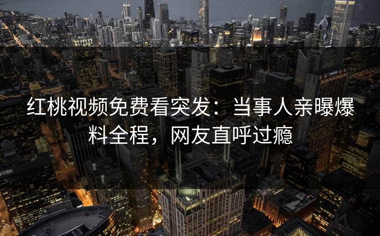 红桃视频免费看突发:当事人亲曝爆料全程,网友直呼过瘾 红桃视频免费看突发:当事人亲曝爆料全程,网友直呼过瘾