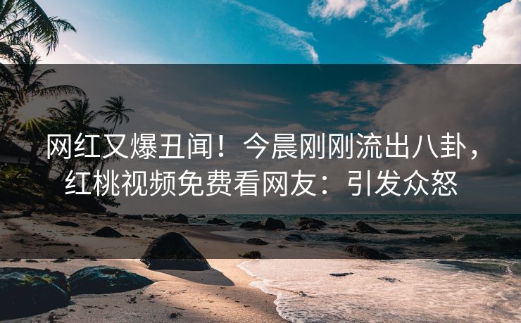 网红又爆丑闻!今晨刚刚流出八卦,红桃视频免费看网友:引发众怒 网红又爆丑闻!今晨刚刚流出八卦,红桃视频免费看网友:引发众怒