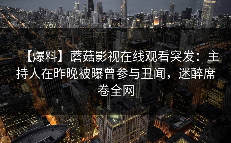 【爆料】蘑菇影视在线观看突发:主持人在昨晚被曝曾参与丑闻,迷醉席卷全网 【爆料】蘑菇影视在线观看突发:主持人在昨晚被曝曾参与丑闻,迷醉席卷全网