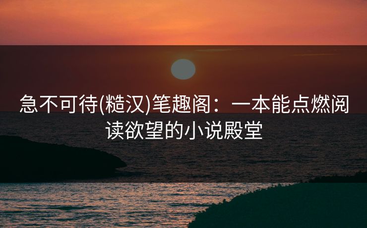 急不可待(糙汉)笔趣阁：一本能点燃阅读欲望的小说殿堂