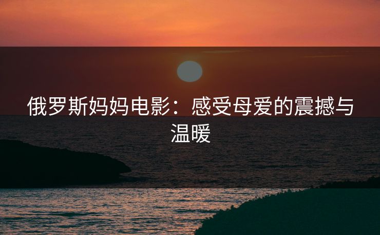 俄罗斯妈妈电影:感受母爱的震撼与温暖 俄罗斯妈妈电影:感受母爱的震撼与温暖