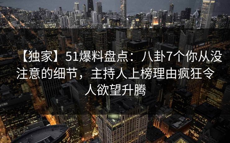 【独家】51爆料盘点：八卦7个你从没注意的细节，主持人上榜理由疯狂令人欲望升腾