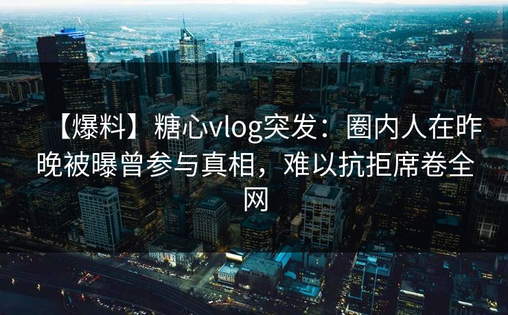 【爆料】糖心vlog突发：圈内人在昨晚被曝曾参与真相，难以抗拒席卷全网