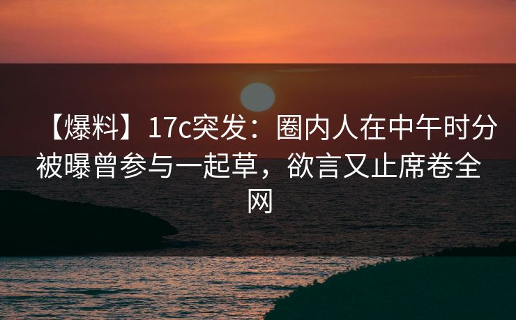 【爆料】17c突发:圈内人在中午时分被曝曾参与一起草,欲言又止席卷全网 【爆料】17c突发:圈内人在中午时分被曝曾参与一起草,欲言又止席卷全网