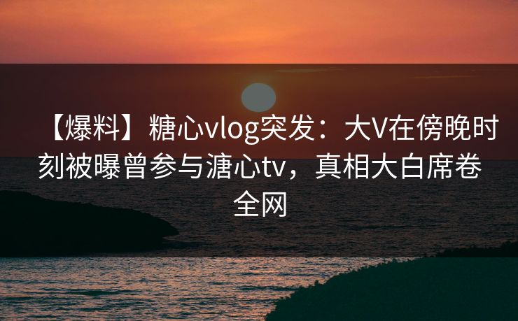 【爆料】糖心vlog突发:大V在傍晚时刻被曝曾参与溏心tv,真相大白席卷全网 【爆料】糖心vlog突发:大V在傍晚时刻被曝曾参与溏心tv,真相大白席卷全网