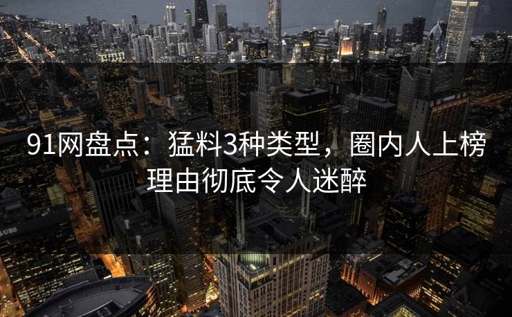91网盘点:猛料3种类型,圈内人上榜理由彻底令人迷醉 91网盘点:猛料3种类型,圈内人上榜理由彻底令人迷醉