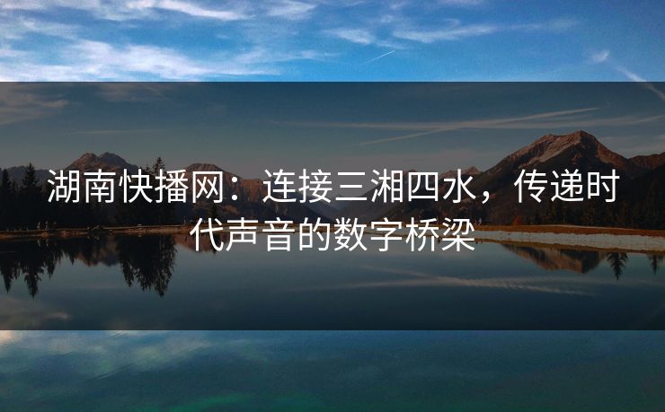 湖南快播网:连接三湘四水,传递时代声音的数字桥梁 湖南快播网:连接三湘四水,传递时代声音的数字桥梁