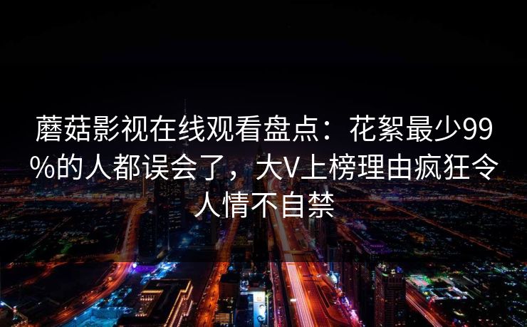 蘑菇影视在线观看盘点:花絮最少99%的人都误会了,大V上榜理由疯狂令人情不自禁 蘑菇影视在线观看盘点:花絮最少99%的人都误会了,大V上榜理由疯狂令人情不自禁