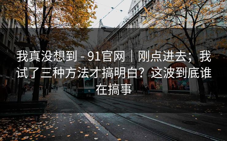 我真没想到 - 91官网｜刚点进去；我试了三种方法才搞明白？这波到底谁在搞事