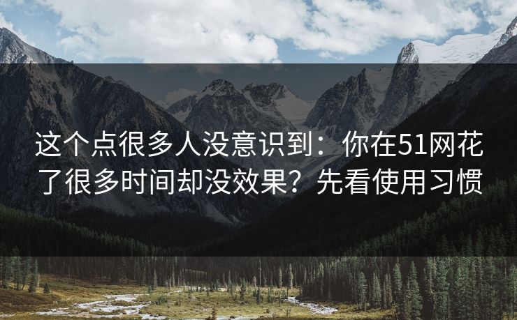 这个点很多人没意识到：你在51网花了很多时间却没效果？先看使用习惯