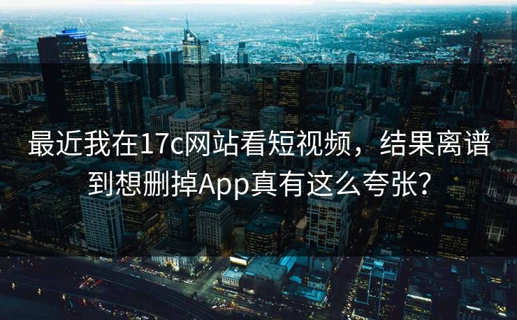 最近我在17c网站看短视频，结果离谱到想删掉App真有这么夸张？