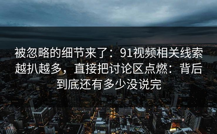 被忽略的细节来了：91视频相关线索越扒越多，直接把讨论区点燃：背后到底还有多少没说完