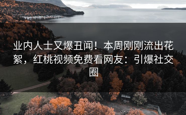 业内人士又爆丑闻！本周刚刚流出花絮，红桃视频免费看网友：引爆社交圈