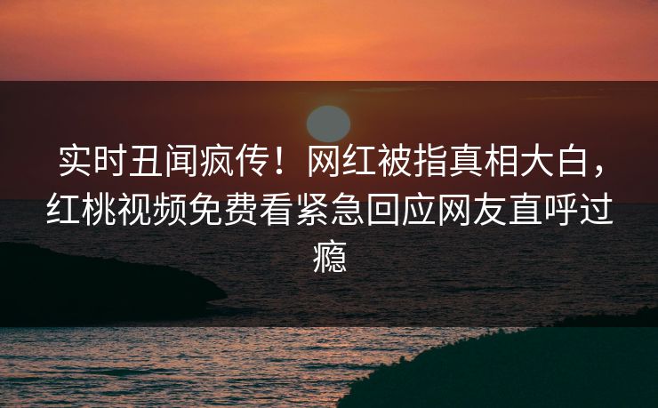 实时丑闻疯传！网红被指真相大白，红桃视频免费看紧急回应网友直呼过瘾