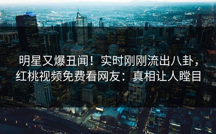 明星又爆丑闻!实时刚刚流出八卦,红桃视频免费看网友:真相让人瞠目 明星又爆丑闻!实时刚刚流出八卦,红桃视频免费看网友:真相让人瞠目