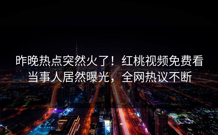 昨晚热点突然火了!红桃视频免费看当事人居然曝光,全网热议不断 昨晚热点突然火了!红桃视频免费看当事人居然曝光,全网热议不断