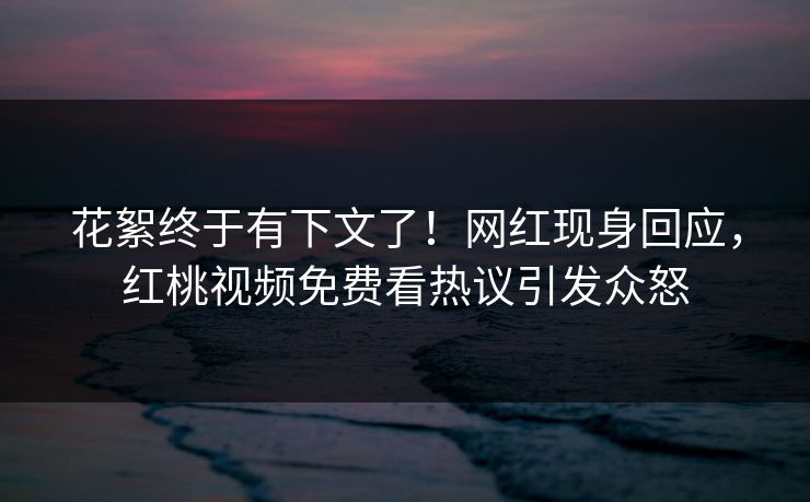 花絮终于有下文了！网红现身回应，红桃视频免费看热议引发众怒