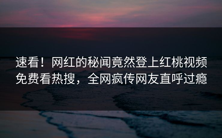 速看!网红的秘闻竟然登上红桃视频免费看热搜,全网疯传网友直呼过瘾 速看!网红的秘闻竟然登上红桃视频免费看热搜,全网疯传网友直呼过瘾