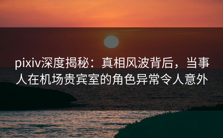pixiv深度揭秘:真相风波背后,当事人在机场贵宾室的角色异常令人意外 pixiv深度揭秘:真相风波背后,当事人在机场贵宾室的角色异常令人意外