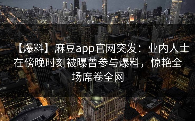 【爆料】麻豆app官网突发：业内人士在傍晚时刻被曝曾参与爆料，惊艳全场席卷全网