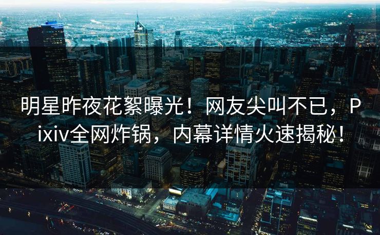明星昨夜花絮曝光！网友尖叫不已，Pixiv全网炸锅，内幕详情火速揭秘！