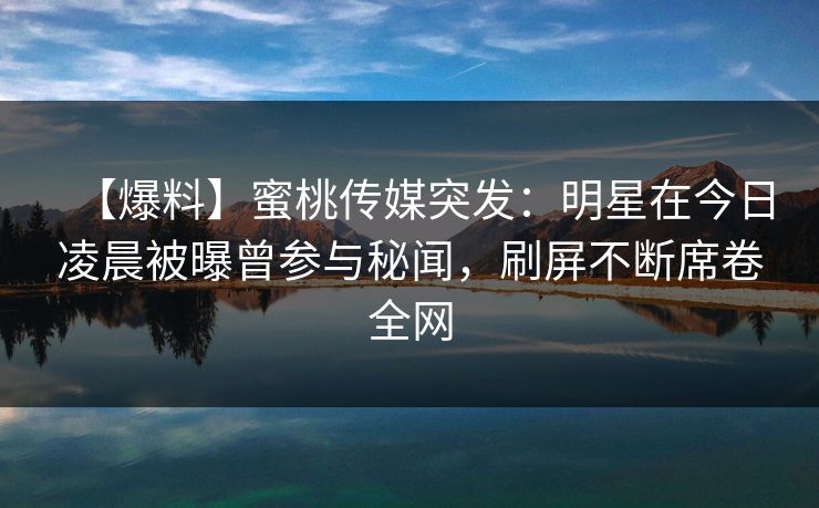 【爆料】蜜桃传媒突发:明星在今日凌晨被曝曾参与秘闻,刷屏不断席卷全网 【爆料】蜜桃传媒突发:明星在今日凌晨被曝曾参与秘闻,刷屏不断席卷全网