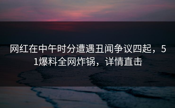 网红在中午时分遭遇丑闻争议四起，51爆料全网炸锅，详情直击