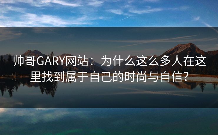 帅哥GARY网站：为什么这么多人在这里找到属于自己的时尚与自信？