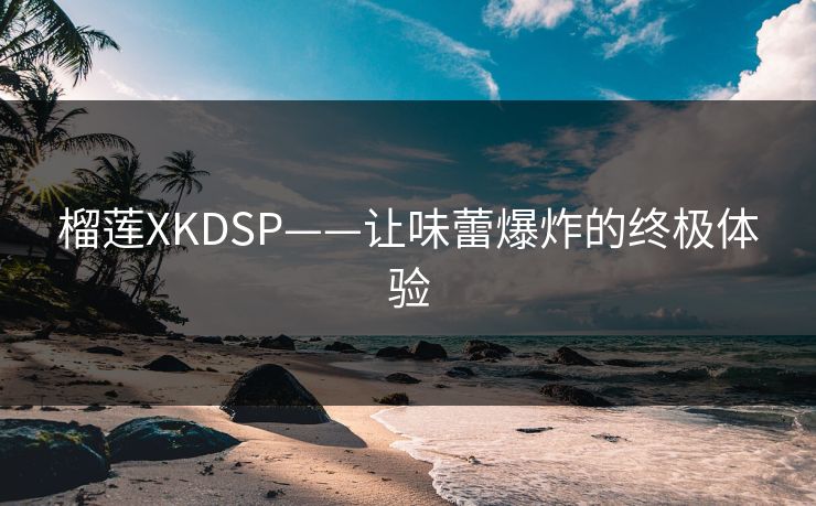 榴莲XKDSP——让味蕾爆炸的终极体验 榴莲XKDSP——让味蕾爆炸的终极体验